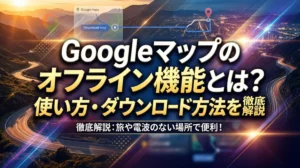 Googleマップのオフライン機能とは？使い方・ダウンロード方法を徹底解説
